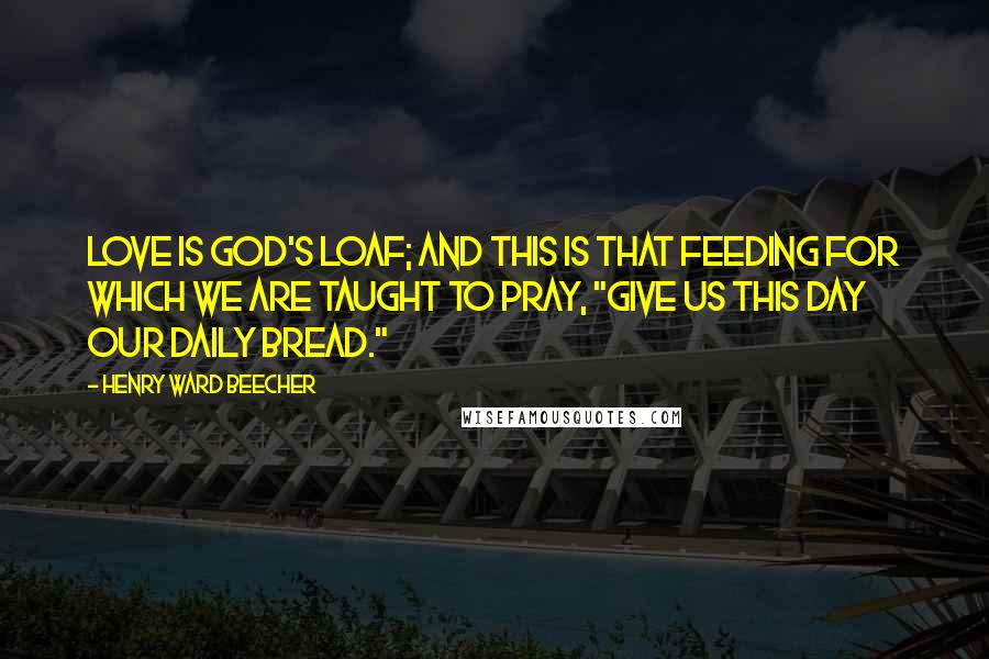 Henry Ward Beecher Quotes: Love is God's loaf; and this is that feeding for which we are taught to pray, "Give us this day our daily bread."