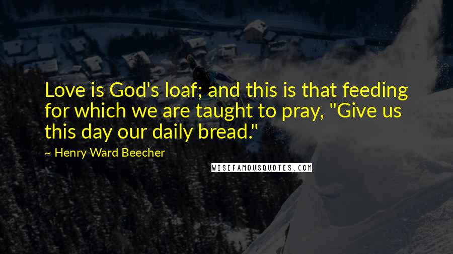 Henry Ward Beecher Quotes: Love is God's loaf; and this is that feeding for which we are taught to pray, "Give us this day our daily bread."