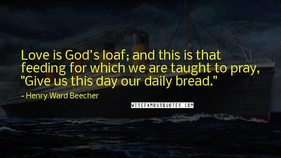 Henry Ward Beecher Quotes: Love is God's loaf; and this is that feeding for which we are taught to pray, "Give us this day our daily bread."