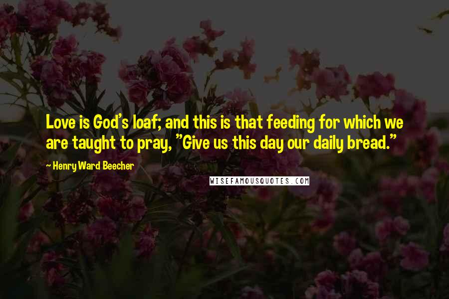 Henry Ward Beecher Quotes: Love is God's loaf; and this is that feeding for which we are taught to pray, "Give us this day our daily bread."