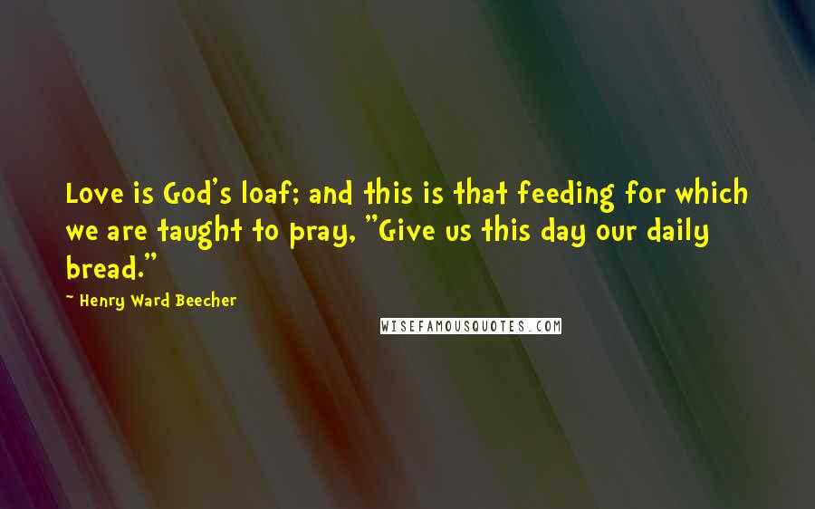 Henry Ward Beecher Quotes: Love is God's loaf; and this is that feeding for which we are taught to pray, "Give us this day our daily bread."