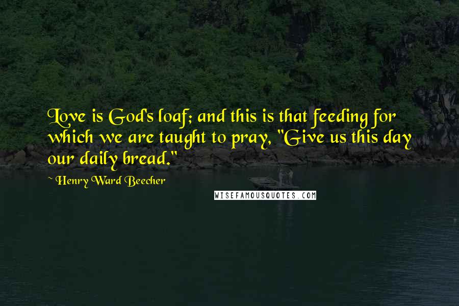 Henry Ward Beecher Quotes: Love is God's loaf; and this is that feeding for which we are taught to pray, "Give us this day our daily bread."