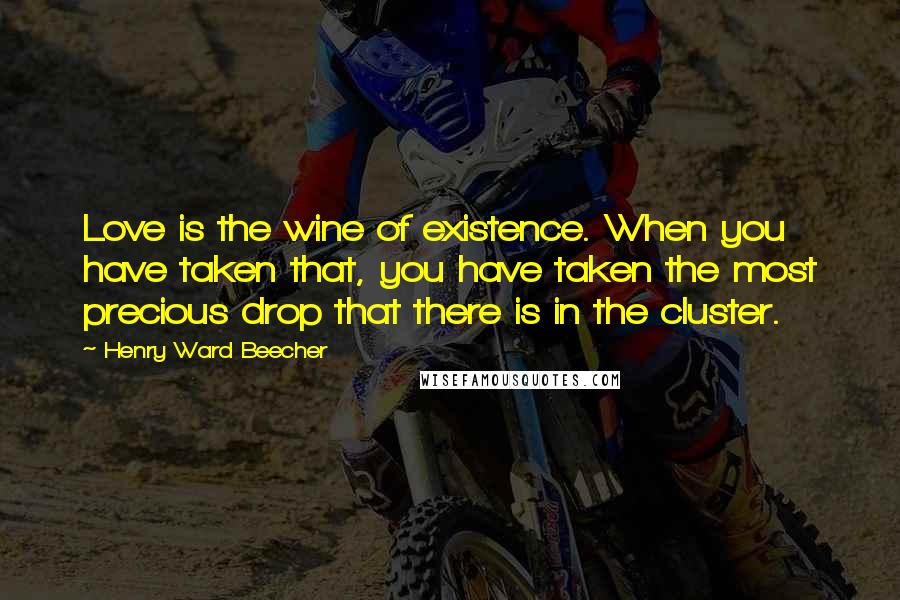 Henry Ward Beecher Quotes: Love is the wine of existence. When you have taken that, you have taken the most precious drop that there is in the cluster.