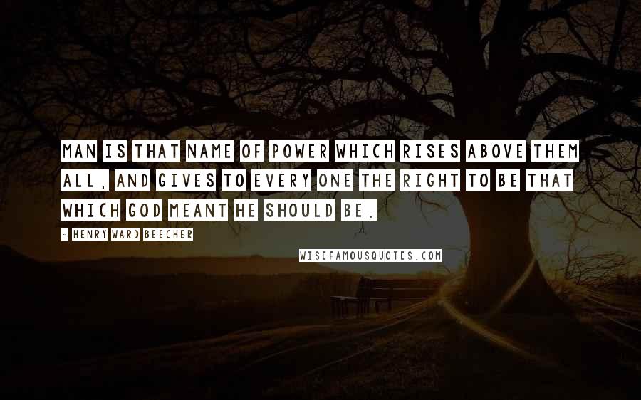 Henry Ward Beecher Quotes: Man is that name of power which rises above them all, and gives to every one the right to be that which God meant he should be.