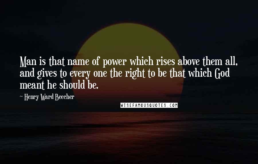 Henry Ward Beecher Quotes: Man is that name of power which rises above them all, and gives to every one the right to be that which God meant he should be.