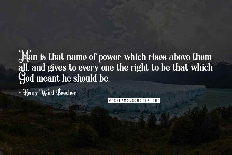 Henry Ward Beecher Quotes: Man is that name of power which rises above them all, and gives to every one the right to be that which God meant he should be.