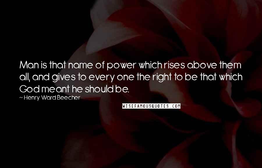 Henry Ward Beecher Quotes: Man is that name of power which rises above them all, and gives to every one the right to be that which God meant he should be.