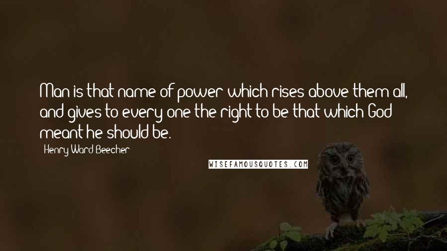 Henry Ward Beecher Quotes: Man is that name of power which rises above them all, and gives to every one the right to be that which God meant he should be.