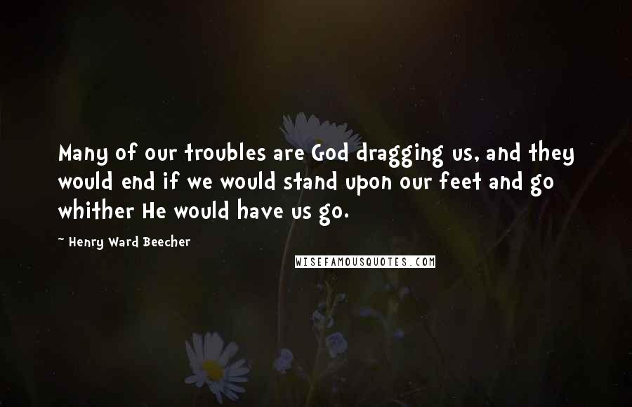 Henry Ward Beecher Quotes: Many of our troubles are God dragging us, and they would end if we would stand upon our feet and go whither He would have us go.