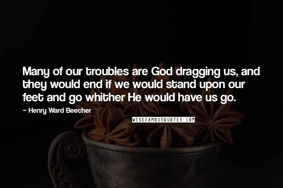 Henry Ward Beecher Quotes: Many of our troubles are God dragging us, and they would end if we would stand upon our feet and go whither He would have us go.