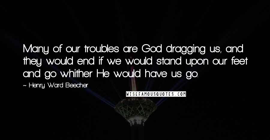 Henry Ward Beecher Quotes: Many of our troubles are God dragging us, and they would end if we would stand upon our feet and go whither He would have us go.