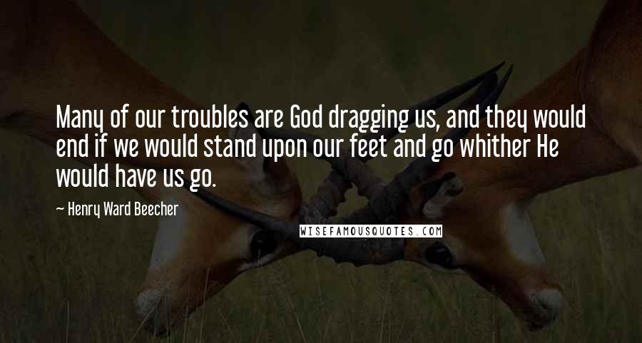 Henry Ward Beecher Quotes: Many of our troubles are God dragging us, and they would end if we would stand upon our feet and go whither He would have us go.