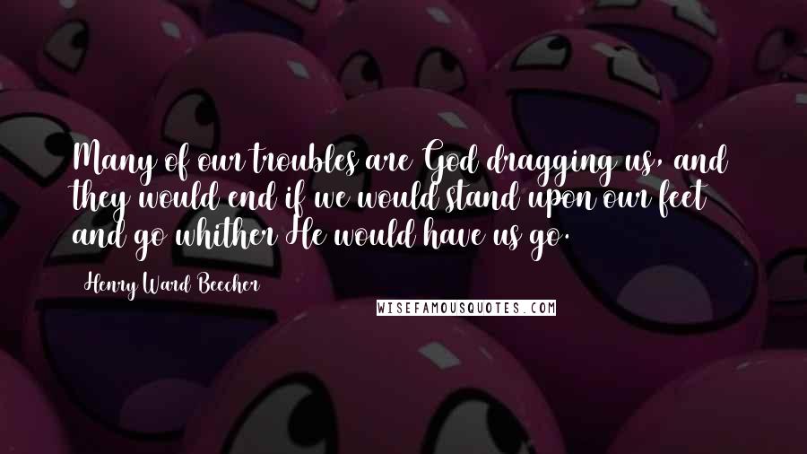 Henry Ward Beecher Quotes: Many of our troubles are God dragging us, and they would end if we would stand upon our feet and go whither He would have us go.