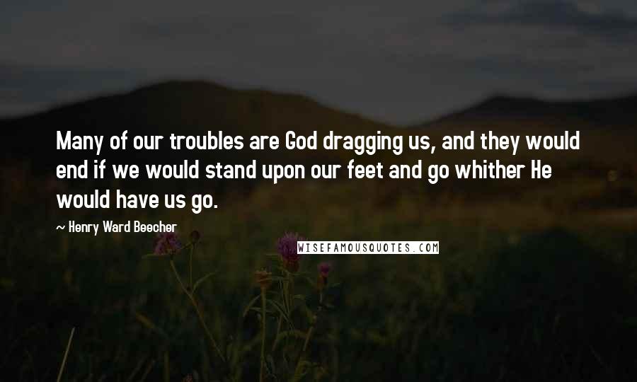 Henry Ward Beecher Quotes: Many of our troubles are God dragging us, and they would end if we would stand upon our feet and go whither He would have us go.