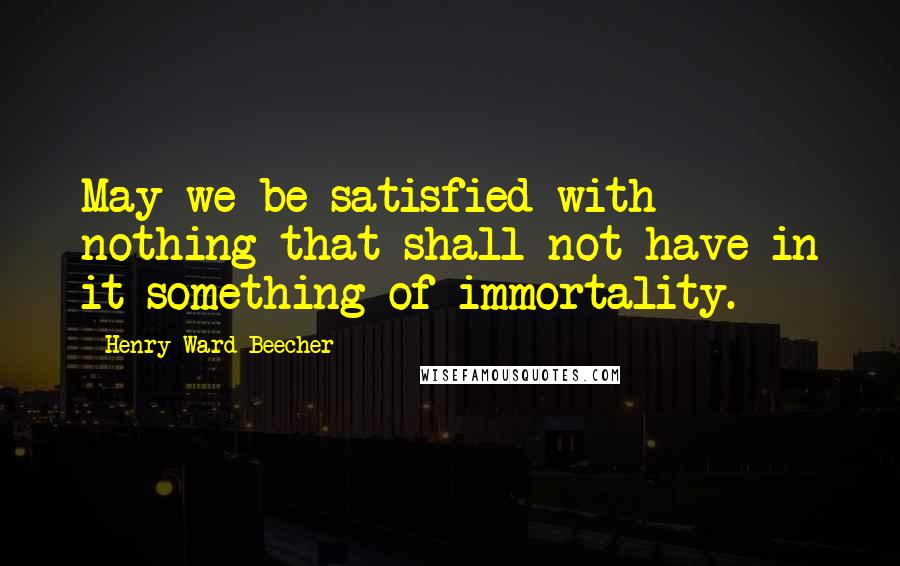 Henry Ward Beecher Quotes: May we be satisfied with nothing that shall not have in it something of immortality.