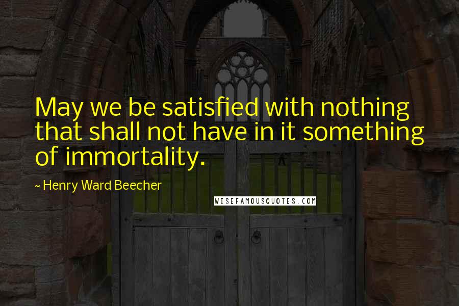 Henry Ward Beecher Quotes: May we be satisfied with nothing that shall not have in it something of immortality.