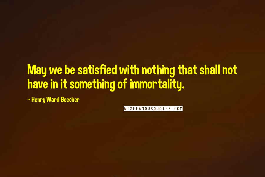 Henry Ward Beecher Quotes: May we be satisfied with nothing that shall not have in it something of immortality.