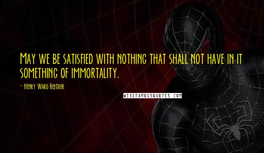 Henry Ward Beecher Quotes: May we be satisfied with nothing that shall not have in it something of immortality.