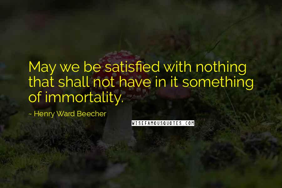 Henry Ward Beecher Quotes: May we be satisfied with nothing that shall not have in it something of immortality.