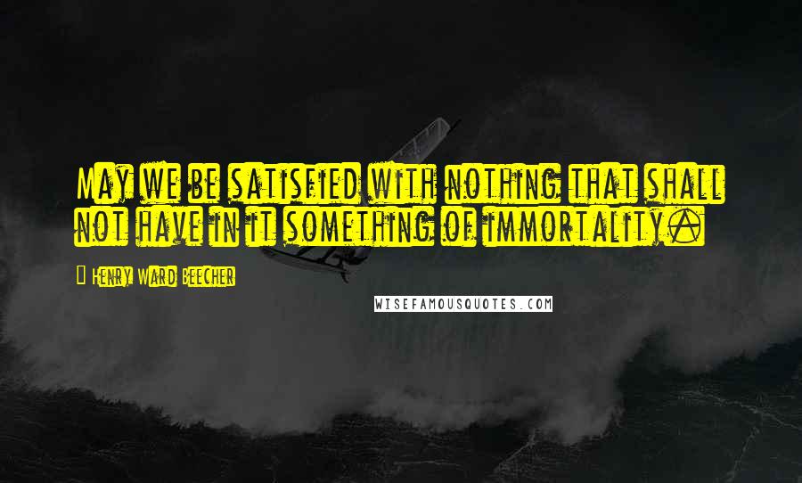 Henry Ward Beecher Quotes: May we be satisfied with nothing that shall not have in it something of immortality.