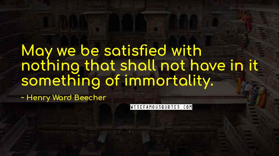 Henry Ward Beecher Quotes: May we be satisfied with nothing that shall not have in it something of immortality.