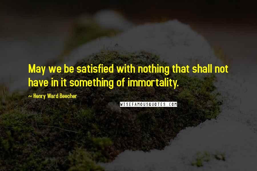 Henry Ward Beecher Quotes: May we be satisfied with nothing that shall not have in it something of immortality.