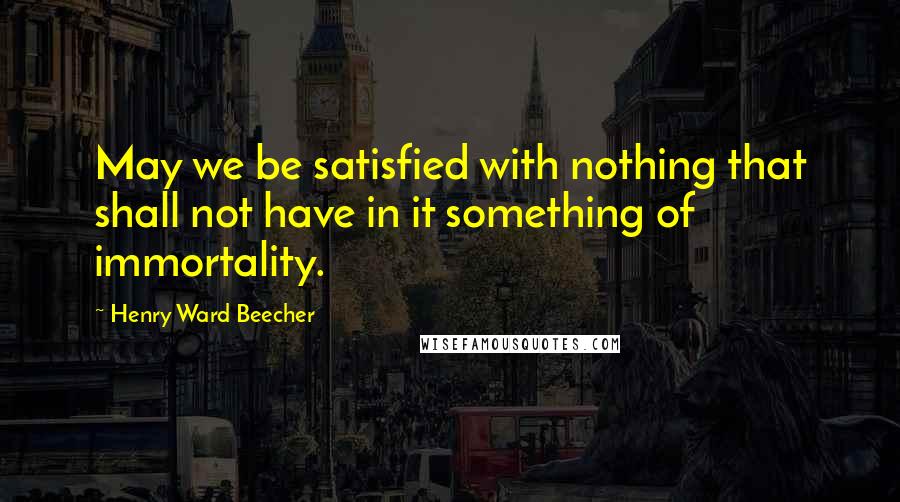 Henry Ward Beecher Quotes: May we be satisfied with nothing that shall not have in it something of immortality.
