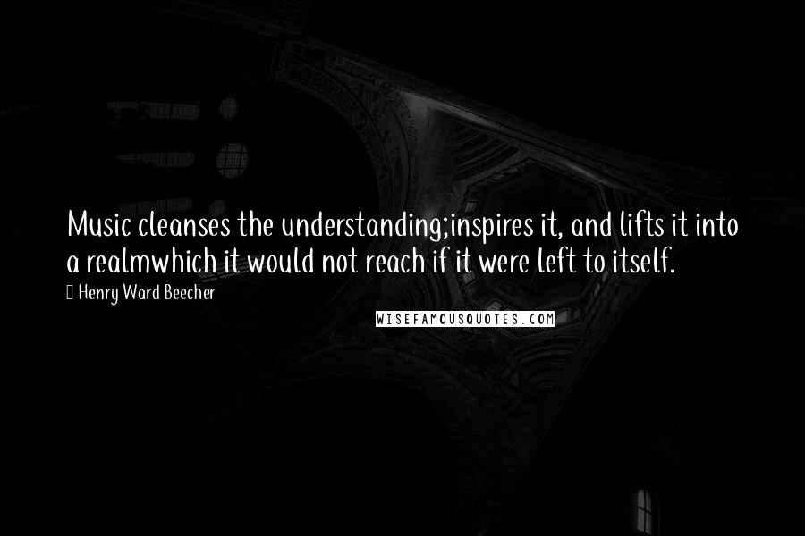 Henry Ward Beecher Quotes: Music cleanses the understanding;inspires it, and lifts it into a realmwhich it would not reach if it were left to itself.