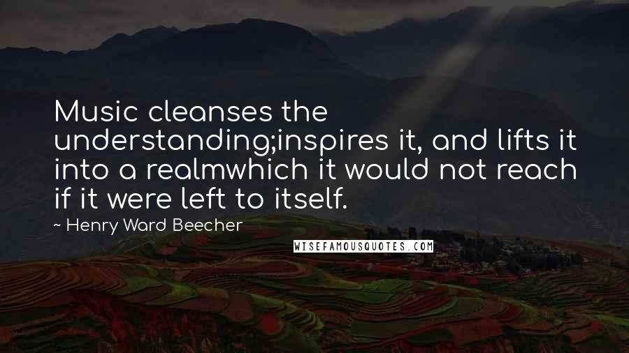 Henry Ward Beecher Quotes: Music cleanses the understanding;inspires it, and lifts it into a realmwhich it would not reach if it were left to itself.
