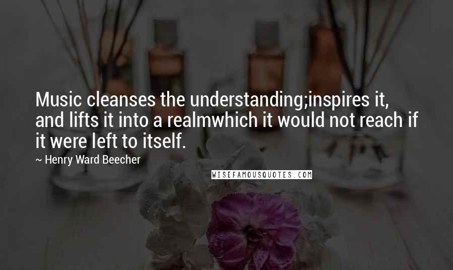 Henry Ward Beecher Quotes: Music cleanses the understanding;inspires it, and lifts it into a realmwhich it would not reach if it were left to itself.