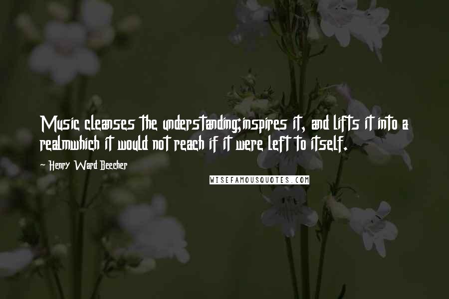 Henry Ward Beecher Quotes: Music cleanses the understanding;inspires it, and lifts it into a realmwhich it would not reach if it were left to itself.