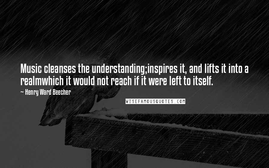 Henry Ward Beecher Quotes: Music cleanses the understanding;inspires it, and lifts it into a realmwhich it would not reach if it were left to itself.