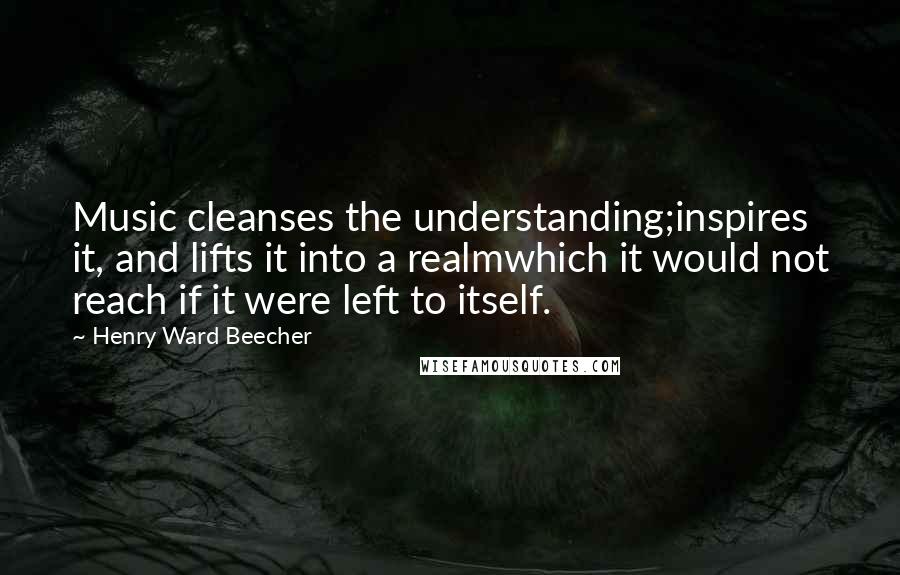 Henry Ward Beecher Quotes: Music cleanses the understanding;inspires it, and lifts it into a realmwhich it would not reach if it were left to itself.