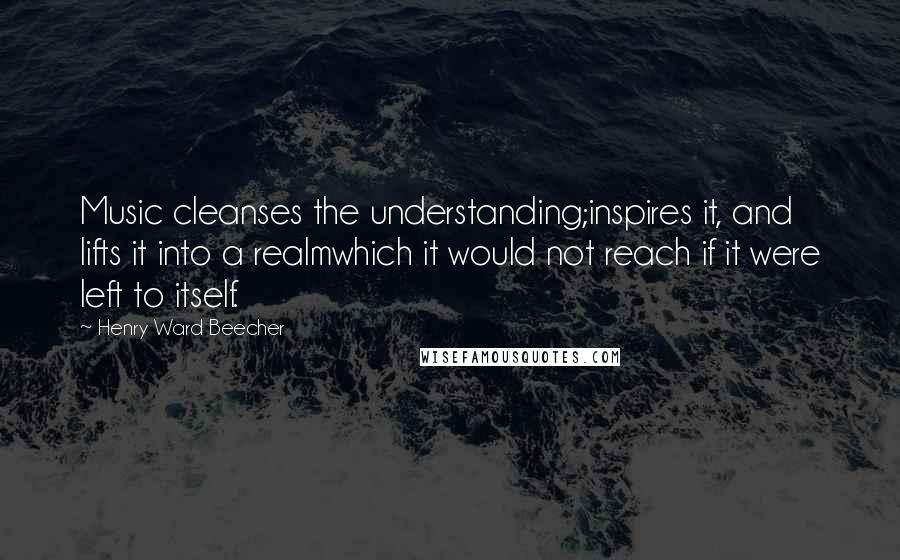 Henry Ward Beecher Quotes: Music cleanses the understanding;inspires it, and lifts it into a realmwhich it would not reach if it were left to itself.
