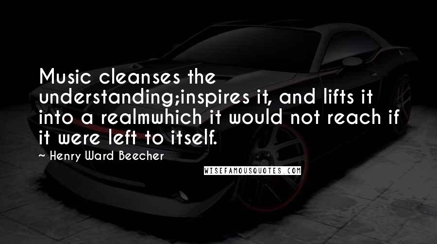 Henry Ward Beecher Quotes: Music cleanses the understanding;inspires it, and lifts it into a realmwhich it would not reach if it were left to itself.