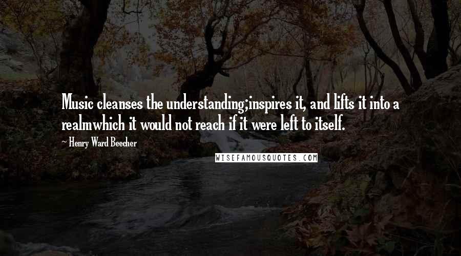 Henry Ward Beecher Quotes: Music cleanses the understanding;inspires it, and lifts it into a realmwhich it would not reach if it were left to itself.