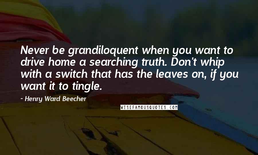 Henry Ward Beecher Quotes: Never be grandiloquent when you want to drive home a searching truth. Don't whip with a switch that has the leaves on, if you want it to tingle.