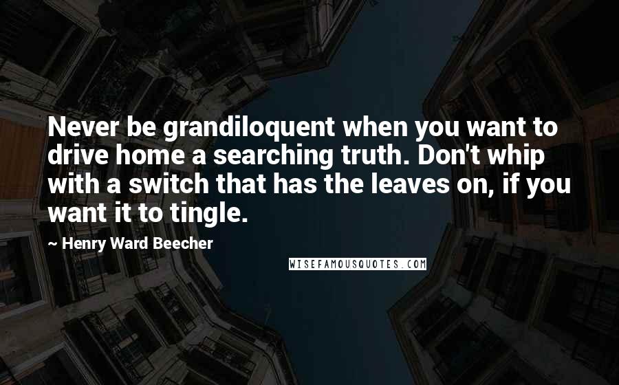 Henry Ward Beecher Quotes: Never be grandiloquent when you want to drive home a searching truth. Don't whip with a switch that has the leaves on, if you want it to tingle.