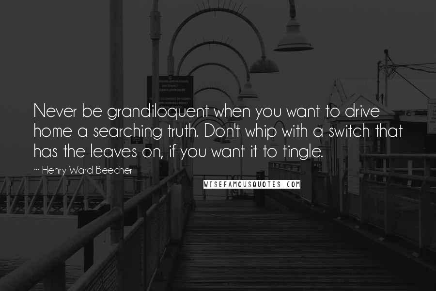 Henry Ward Beecher Quotes: Never be grandiloquent when you want to drive home a searching truth. Don't whip with a switch that has the leaves on, if you want it to tingle.