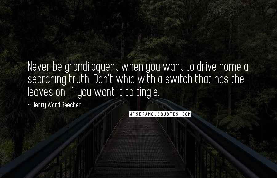 Henry Ward Beecher Quotes: Never be grandiloquent when you want to drive home a searching truth. Don't whip with a switch that has the leaves on, if you want it to tingle.