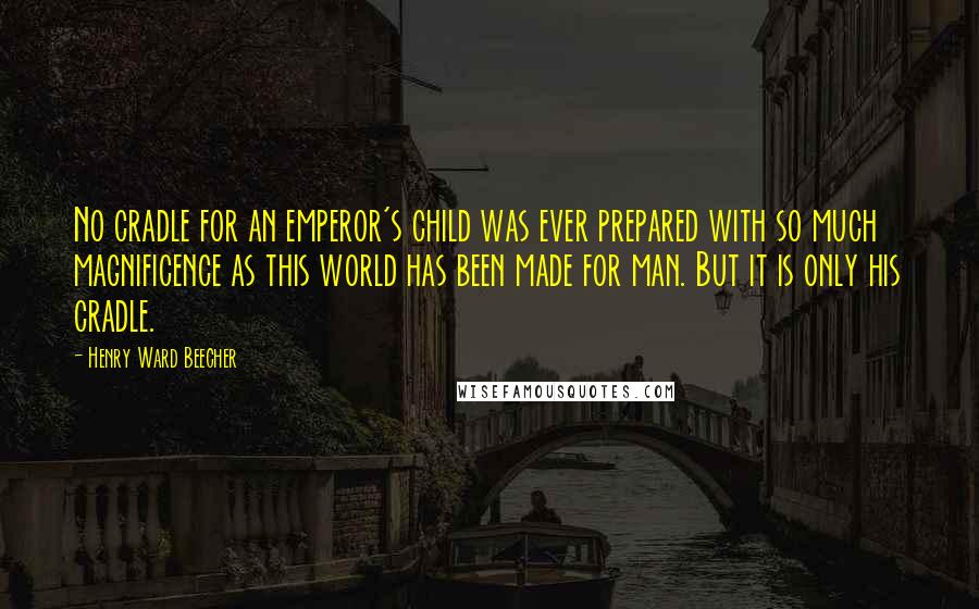 Henry Ward Beecher Quotes: No cradle for an emperor's child was ever prepared with so much magnificence as this world has been made for man. But it is only his cradle.