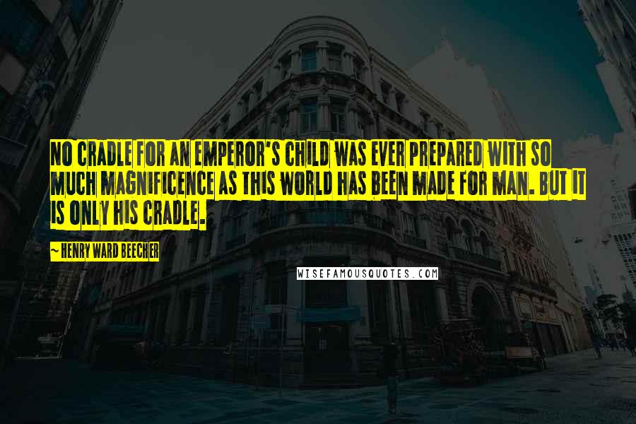 Henry Ward Beecher Quotes: No cradle for an emperor's child was ever prepared with so much magnificence as this world has been made for man. But it is only his cradle.