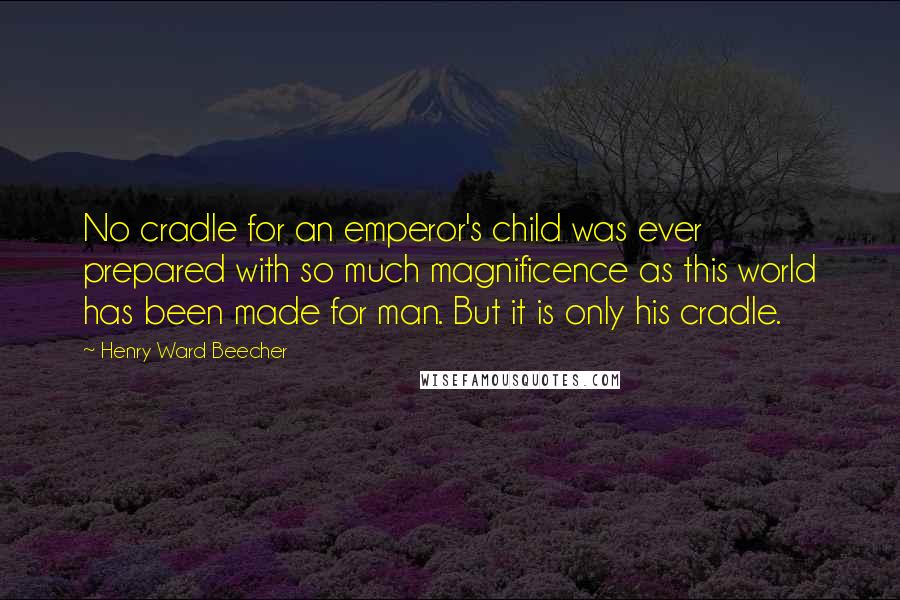 Henry Ward Beecher Quotes: No cradle for an emperor's child was ever prepared with so much magnificence as this world has been made for man. But it is only his cradle.