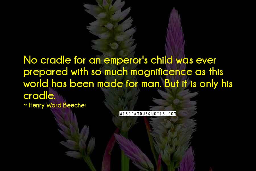 Henry Ward Beecher Quotes: No cradle for an emperor's child was ever prepared with so much magnificence as this world has been made for man. But it is only his cradle.