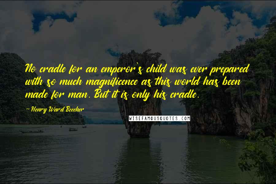 Henry Ward Beecher Quotes: No cradle for an emperor's child was ever prepared with so much magnificence as this world has been made for man. But it is only his cradle.