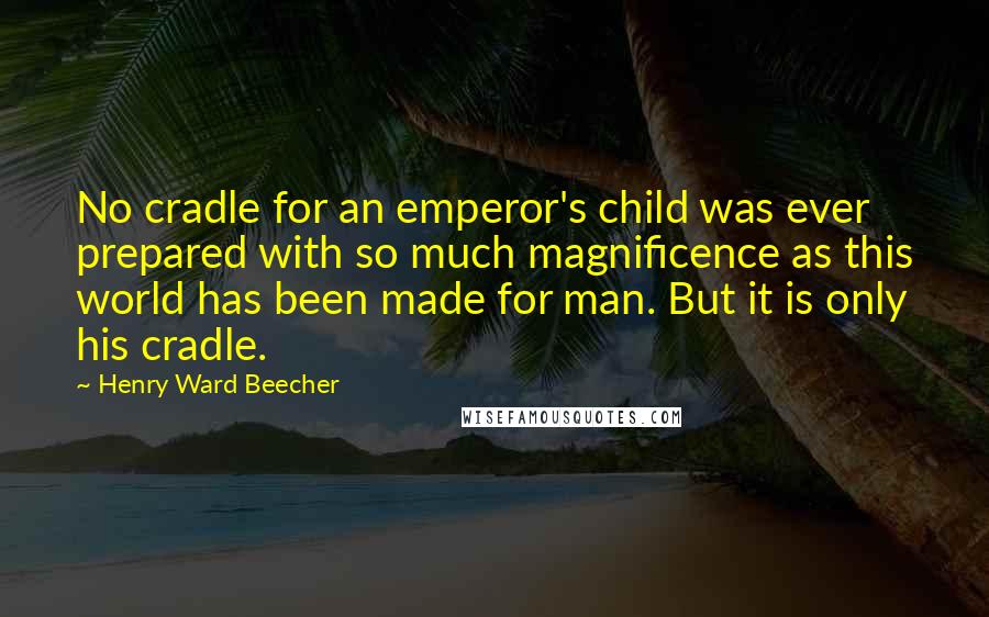 Henry Ward Beecher Quotes: No cradle for an emperor's child was ever prepared with so much magnificence as this world has been made for man. But it is only his cradle.