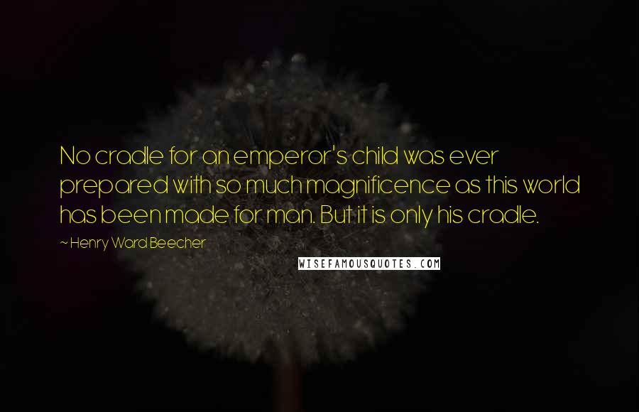 Henry Ward Beecher Quotes: No cradle for an emperor's child was ever prepared with so much magnificence as this world has been made for man. But it is only his cradle.