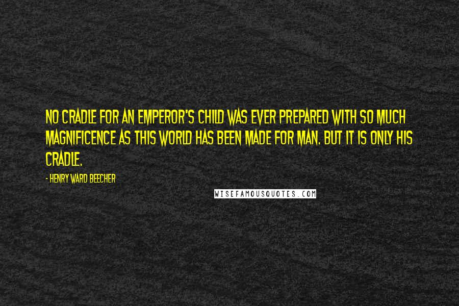 Henry Ward Beecher Quotes: No cradle for an emperor's child was ever prepared with so much magnificence as this world has been made for man. But it is only his cradle.