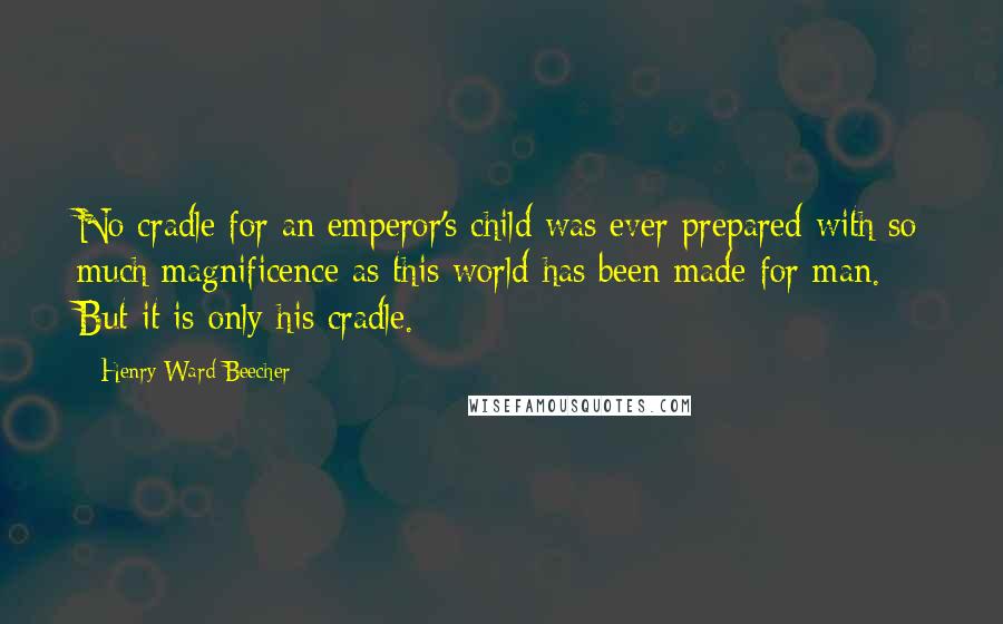 Henry Ward Beecher Quotes: No cradle for an emperor's child was ever prepared with so much magnificence as this world has been made for man. But it is only his cradle.