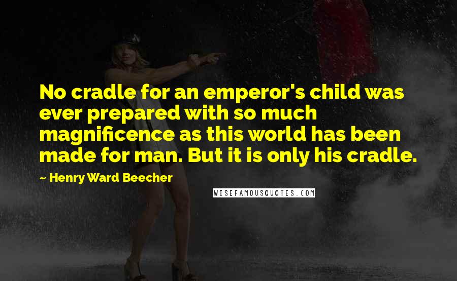 Henry Ward Beecher Quotes: No cradle for an emperor's child was ever prepared with so much magnificence as this world has been made for man. But it is only his cradle.